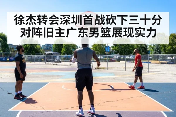 徐杰转会深圳首战砍下三十分 对阵旧主广东男篮展现实力