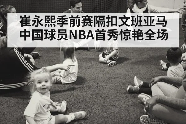 崔永熙季前赛隔扣文班亚马 中国球员NBA首秀惊艳全场